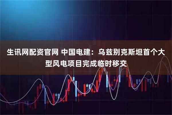 生讯网配资官网 中国电建：乌兹别克斯坦首个大型风电项目完成临时移交