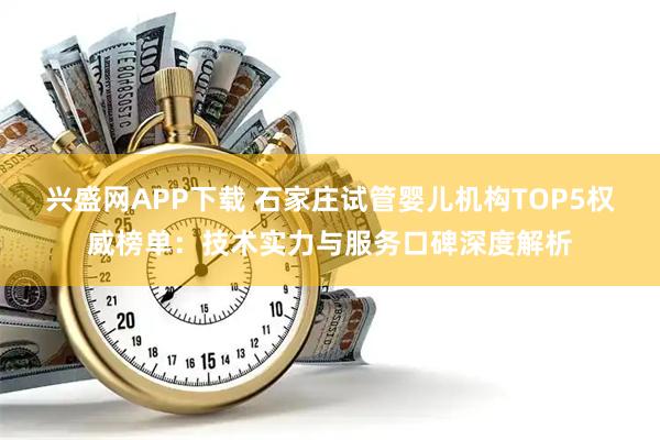 兴盛网APP下载 石家庄试管婴儿机构TOP5权威榜单：技术实力与服务口碑深度解析