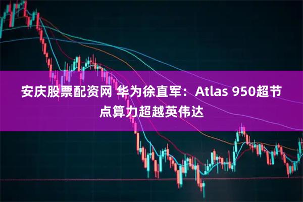 安庆股票配资网 华为徐直军：Atlas 950超节点算力超越英伟达