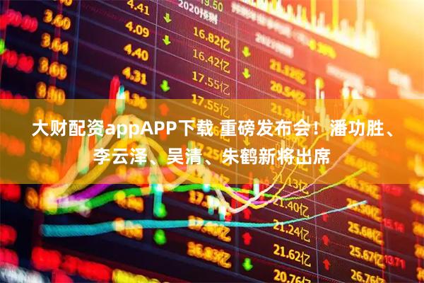 大财配资appAPP下载 重磅发布会！潘功胜、李云泽、吴清、朱鹤新将出席