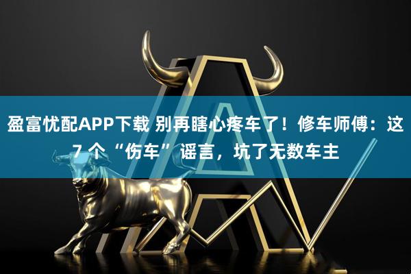 盈富忧配APP下载 别再瞎心疼车了！修车师傅：这7 个 “伤车” 谣言，坑了无数车主