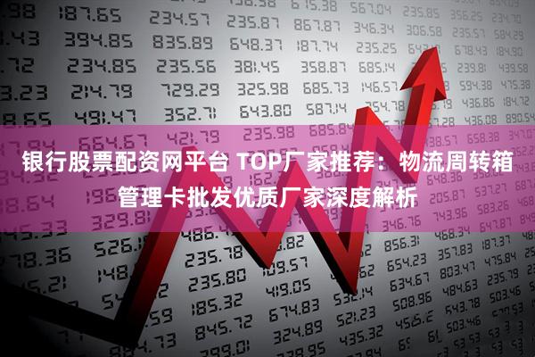 银行股票配资网平台 TOP厂家推荐：物流周转箱管理卡批发优质厂家深度解析