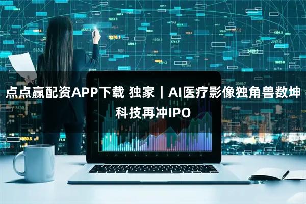 点点赢配资APP下载 独家｜AI医疗影像独角兽数坤科技再冲IPO