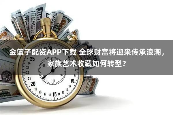 金篮子配资APP下载 全球财富将迎来传承浪潮，家族艺术收藏如何转型？