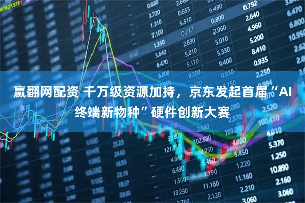 赢翻网配资 千万级资源加持，京东发起首届“AI终端新物种”硬件创新大赛