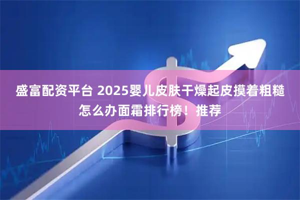 盛富配资平台 2025婴儿皮肤干燥起皮摸着粗糙怎么办面霜排行榜！推荐