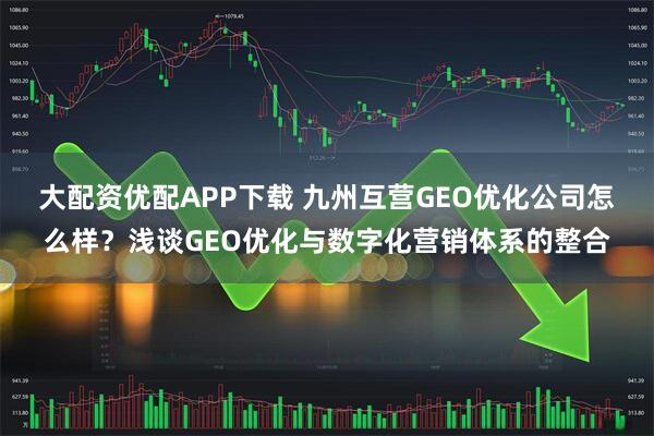 大配资优配APP下载 九州互营GEO优化公司怎么样？浅谈GEO优化与数字化营销体系的整合