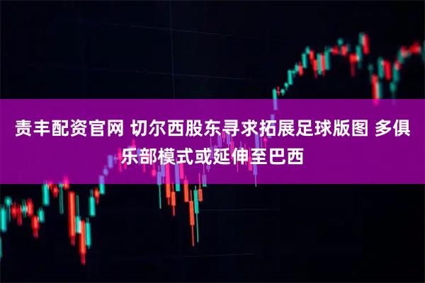 责丰配资官网 切尔西股东寻求拓展足球版图 多俱乐部模式或延伸至巴西