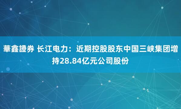 華鑫證券 长江电力:近期控股股东中国三峡集团增持28.84亿元公司股份