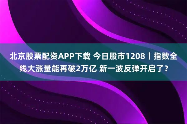北京股票配资APP下载 今日股市1208丨指数全线大涨量能再破2万亿 新一波反弹开启了？