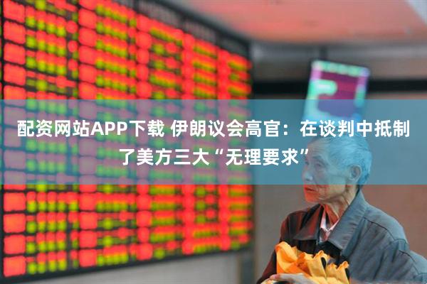 配资网站APP下载 伊朗议会高官：在谈判中抵制了美方三大“无理要求”