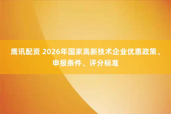 鹰讯配资 2026年国家高新技术企业优惠政策、申报条件、评分标准