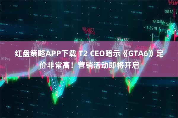 红盘策略APP下载 T2 CEO暗示《GTA6》定价非常高！营销活动即将开启
