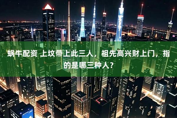 蜗牛配资 上坟带上此三人，祖先高兴财上门，指的是哪三种人？