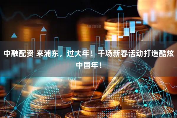 中融配资 来浦东，过大年！千场新春活动打造酷炫中国年！